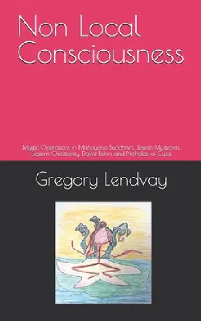 Non Local Consciousness: Mystic Operations in Mahayana Buddhism, Jewish Mysticism, Eastern Christianity, David Bohm and Nicholas of Cusa by Gregory C. Lendvay
