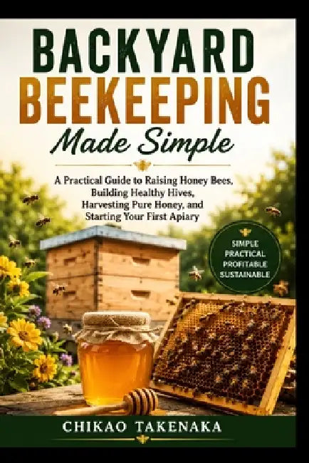 Backyard Beekeeping Made Simple: A Practical Guide to Raising Honey Bees, Building Healthy Hives, Harvesting Pure Honey, and Starting Your First Apiar by Chikao Takenaka