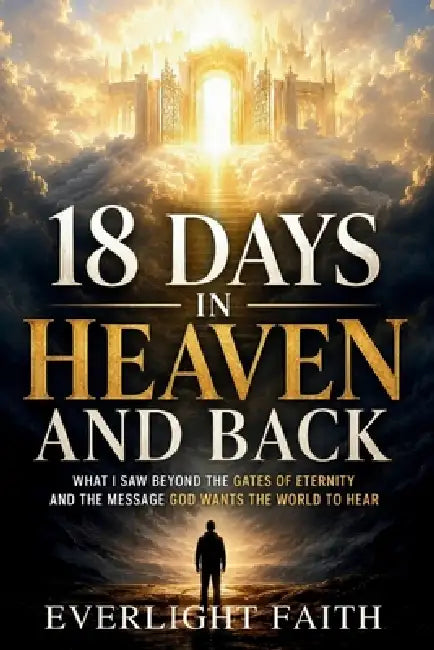 18 Days in Heaven and Back: What I Saw Beyond the Gates of Eternity and the Message God Wants the World to Hear by Everlight Faith