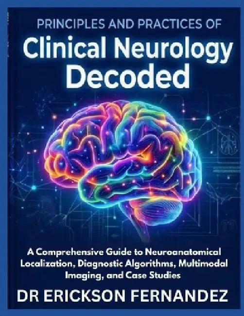 Principles and Practices of Clinical Neurology Decoded: A Comprehensive Guide to Neuroanatomical Localization, Diagnostic Algorithms, Multimodal Imagi by Erickson Fernandez