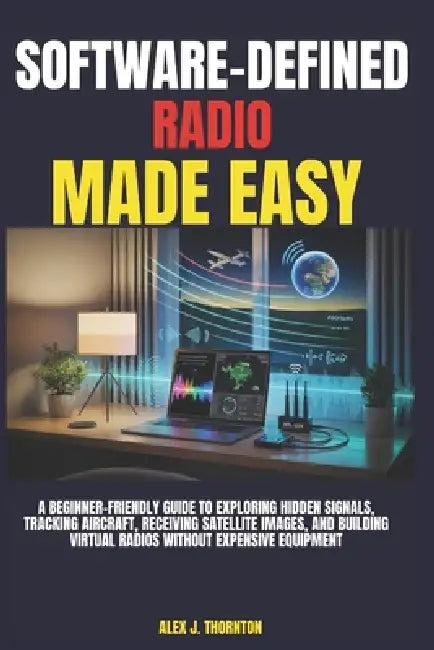 Software-Defined Radio Made Easy: A Beginner-Friendly Guide to Exploring Hidden Signals, Tracking Aircraft, Receiving Satellite Images, and Building V by Alex J. Thornton