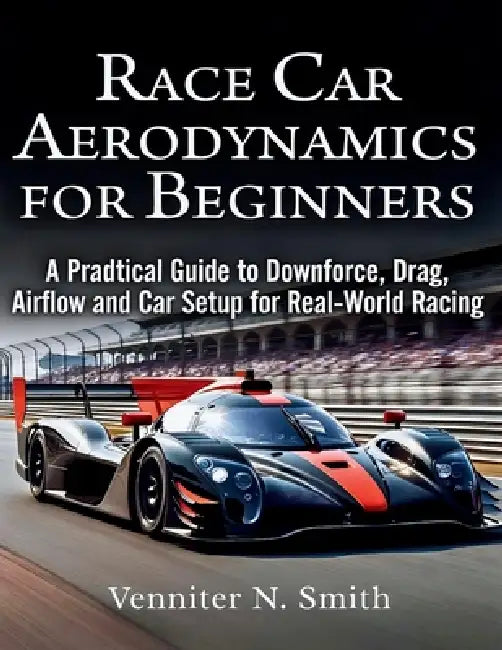 Race Car Aerodynamics for Beginners: A Practical Guide to Downforce, Drag, Airflow, and Race Car Setup for Real-World Racing Performance by Venniter N. Smith