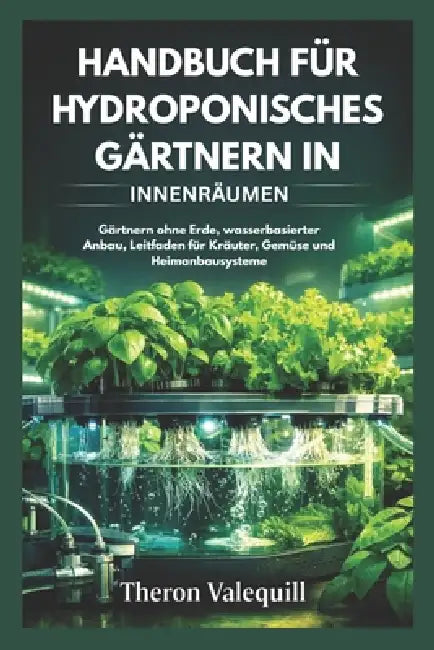 Handbuch Für Hydroponisches Gärtnern in Innenräumen: Gärtnern ohne Erde, wasserbasierter Anbau, Leitfaden für Kräuter, Gemüse und Heimanbausysteme by Theron Valequill