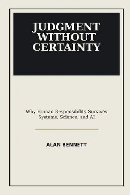 Judgment Without Certainty: Why Human Responsibility Survives Systems, Science, and AI by Alan Bennett