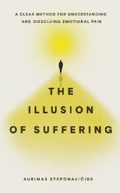 The Illusion of Suffering: A Clear Method for Understanding and Dissolving Emotional Pain by Aurimas Steponavičius