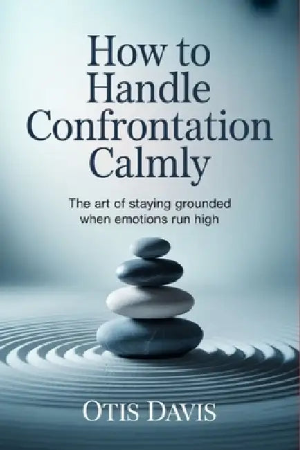 How to Handle Confrontation Calmly: The Art of Staying Grounded When Emotions Run High by Otis Davis