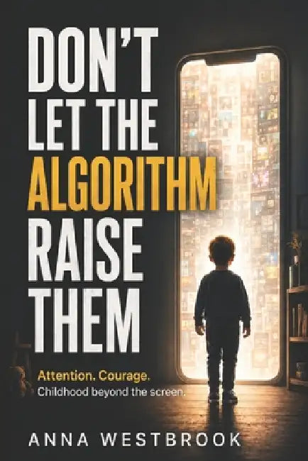 Don't Let the Algorithm Raise Them: Attention. Courage. Childhood beyond the screen. by Anna Westbrook