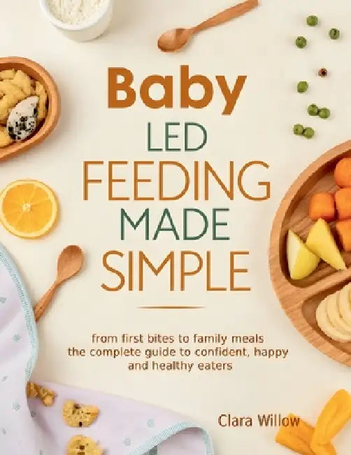 Baby-Led Feeding Made Simple: From First Bites to Family Meals - The Complete Guide to Confident, Happy, and Healthy Eaters by Clara Willow