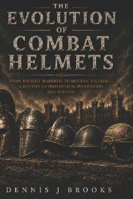 The Evolution of Combat Helmets: A History of Protection, Innovation, and Survival by Dennis Brooks