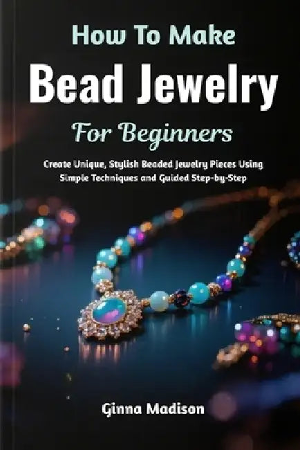 How To Make Bead Jewelry For Beginners: Create Unique, Stylish Beaded Jewelry Pieces Using Simple Techniques and Guided Step-by-Step by Ginna Madison