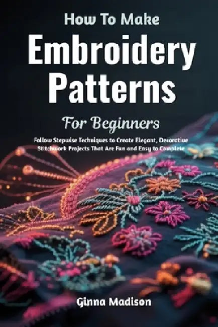 How To Make Embroidery Patterns For Beginners: Follow Stepwise Techniques to Create Elegant, Decorative Stitchwork Projects That Are Fun and Easy to C by Ginna Madison
