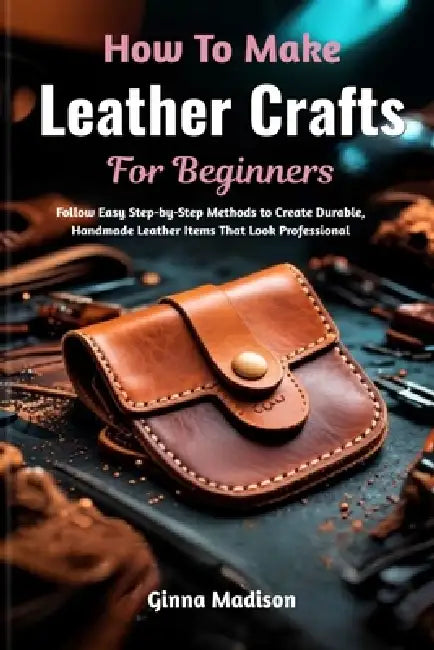 How To Make Leather Crafts For Beginners: Follow Easy Step-by-Step Methods to Create Durable, Handmade Leather Items That Look Professional by Ginna Madison