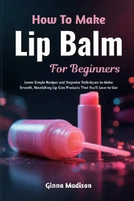 How To Make Lip Balm For Beginners: Learn Simple Recipes and Stepwise Techniques to Make Smooth, Nourishing Lip Care Products That You'll Love to Use by Ginna Madison