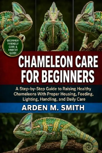 Chameleon Care for Beginners: A Step-by-Step Guide to Raising Healthy Chameleons With Proper Housing, Feeding, Lighting, Handling, and Daily Care by Arden M. Smith