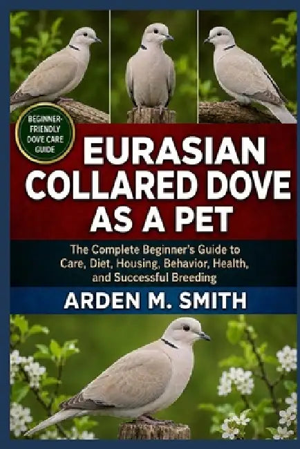 Eurasian Collared Dove as a Pet: The Complete Beginner's Guide to Care, Diet, Housing, Behavior, Health, and Successful Breeding by Arden M. Smith