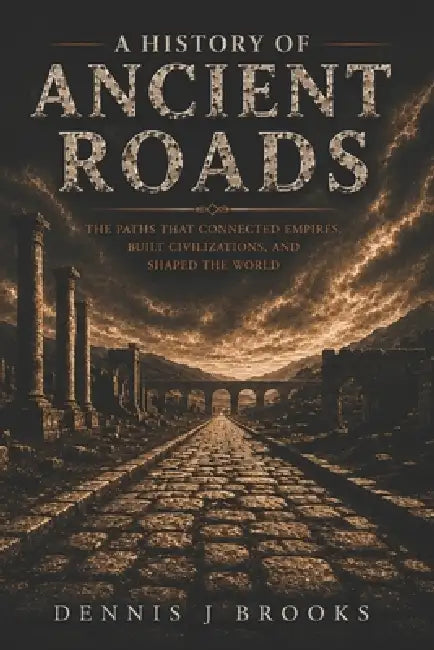 A History of Ancient Roads: The Roads That Connected Empires, Built Civilizations, and Shaped the Ancient World by Dennis Brooks