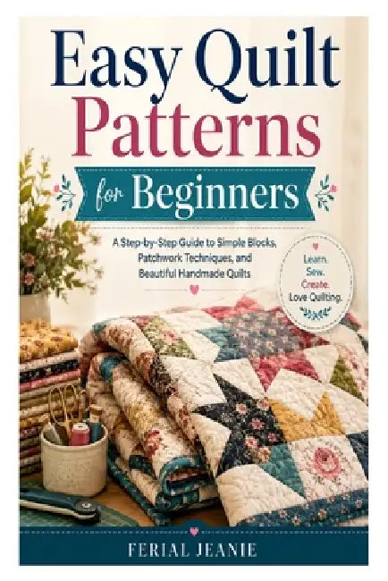 Easy Quilt Patterns for Beginners: A Step-by-Step Guide to Simple Blocks, Patchwork Techniques, and Beautiful Handmade Quilts by Ferial Jeanie