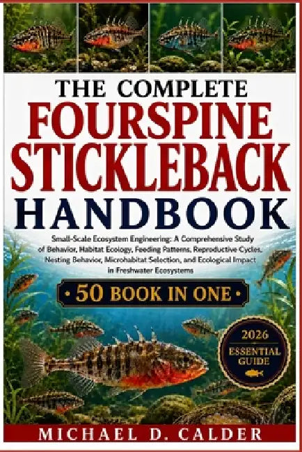 The Complete Fourspine Stickleback Handbook: Small-Scale Ecosystem Engineering: A Comprehensive Study of Behavior, Habitat Ecology, Feeding Patterns, by Michael D. Calder