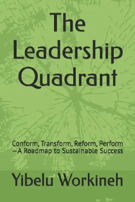 The Leadership Quadrant: Conform, Transform, Reform, Perform-A Roadmap to Sustainable Success by Yibelu Workineh