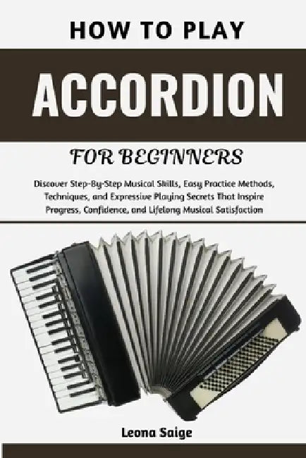 How To Play Accordion For Beginners: Discover Step-By-Step Musical Skills, Easy Practice Methods, Techniques, and Expressive Playing Secrets That Insp by Leona Saige