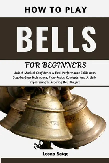 How To Play Bells For Beginners: Unlock Musical Confidence & Real Performance Skills with Step-by-Step Techniques, Play-Ready Concepts, and Artistic E by Leona Saige