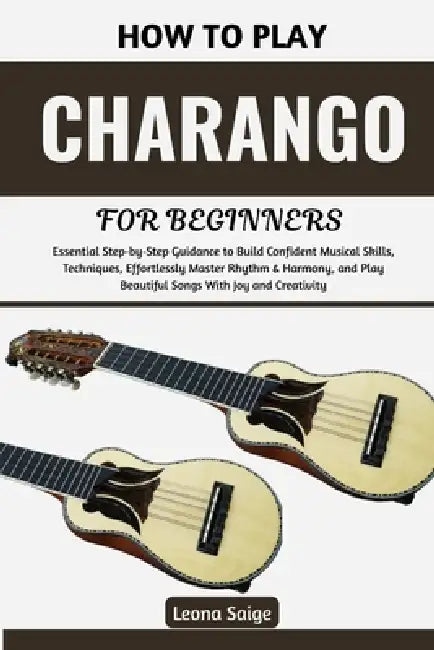 How To Play Charango For Beginners: Essential Step-by-Step Guidance to Build Confident Musical Skills, Techniques, Effortlessly Master Rhythm & Harmon by Leona Saige
