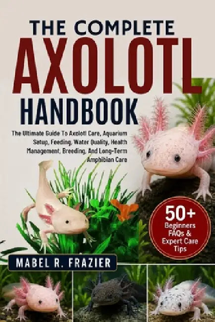 The Complete Axolotl Handbook: The Ultimate Guide To Axolotl Care, Aquarium Setup, Feeding, Water Quality, Health Management, Breeding, And Long-Term by Mabel R. Frazier