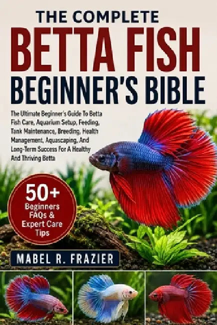The Complete Betta Fish Beginner's Bible: The Ultimate Beginner's Guide To Betta Fish Care, Aquarium Setup, Feeding, Tank Maintenance, Breeding, Healt by Mabel R. Frazier