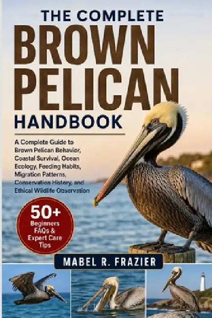 The Complete Brown Pelican Handbook: A Complete Guide to Brown Pelican Behavior, Coastal Survival, Ocean Ecology, Feeding Habits, Migration Patterns, by Mabel R. Frazier