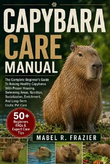 Capybara Care Manual: A Complete Beginner's Guide To Raising Healthy Capybaras With Proper Housing, Swimming Areas, Nutrition, Socialization, Enrichme by Mabel R. Frazier