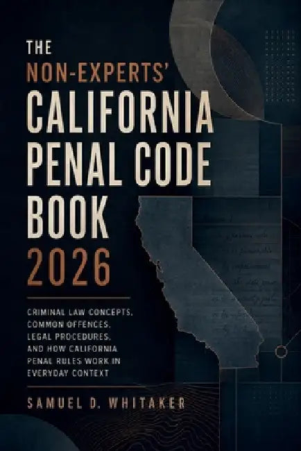The Non-Experts' California Penal Code Book 2026: Criminal Law Concepts, Common Offences, Legal Procedures, and How California Penal Rules Work in Eve by Samuel D Whitaker