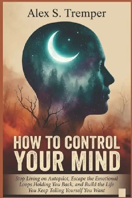 How To Control Your Mind: Stop Living on Autopilot, Escape the Emotional Loops Holding You Back, and Build the Life You Keep Telling Yourself You Want by Alex S. Tremper