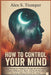 How To Control Your Mind: Stop Living on Autopilot, Escape the Emotional Loops Holding You Back, and Build the Life You Keep Telling Yourself You Want by Alex S. Tremper