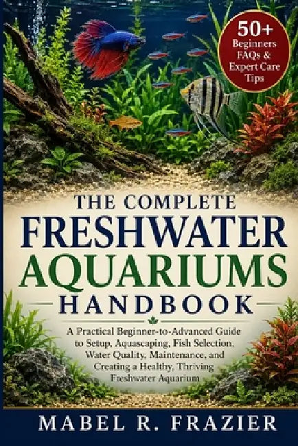 The Complete Freshwater Aquariums Handbook: A Practical Beginner-to-Advanced Guide to Setup, Aquascaping, Fish Selection, Water Quality, Maintenance, by Mabel R. Frazier