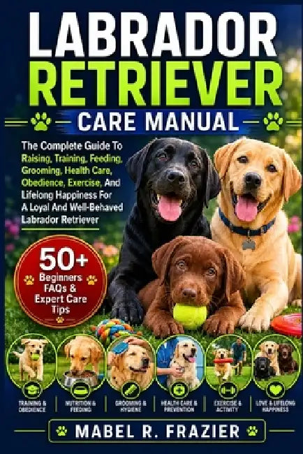 Labrador Retriever Care Manual: The Complete Guide To Raising, Training, Feeding, Grooming, Health Care, Obedience, Exercise, And Lifelong Happiness F by Mabel R. Frazier