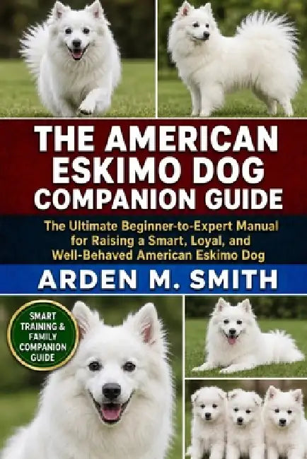 The American Eskimo Dog Companion Guide: The Ultimate Beginner-to-Expert Manual for Raising a Smart, Loyal, and Well-Behaved American Eskimo Dog by Arden M. Smith