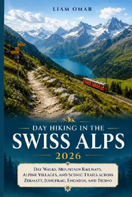 Day Hiking in the Swiss Alps 2026: Day Walks, Mountain Railways, Alpine Villages, and Scenic Trails Across Zermatt, Jungfrau, Engadin, and Ticino by Liam Omar