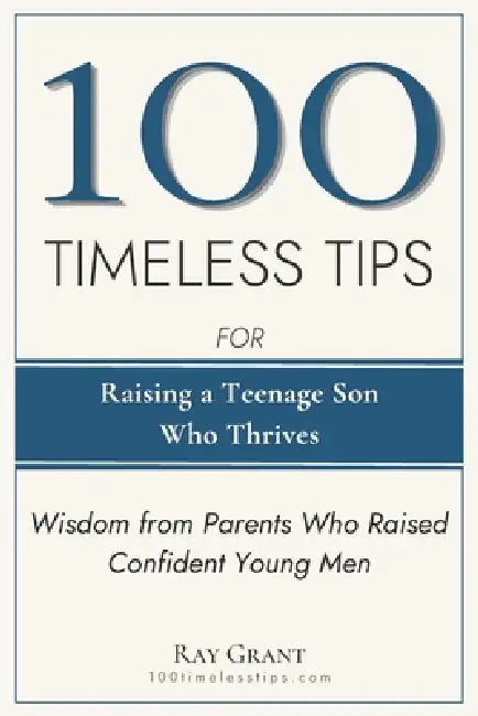 100 Timeless Tips for Raising a Teenage Son Who Thrives: Battle-Tested Wisdom from Parents Who Raised Happy, Confident Young Men by Ray Grant