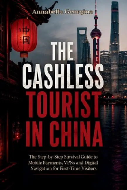 The Cashless Tourist in China: Step-by-Step Survival Guide to Mobile Payments, VPNs and Digital Navigation for First-Time Visitors by Annabella Georgina