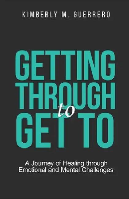 Getting Through to Get To: A Journey of Healing through Emotional and Mental Challenges by Kimberly M. Guerrero