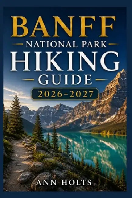 Banff National Park Hiking Guide 2026-2027: Best Trails, Beginner and Solo Hike Tips, Waterfalls, Scenic Routes, and Itineraries by Ann Holts