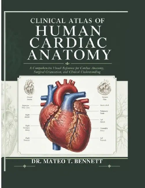 Clinical Atlas of Human Cardiac Anatomy: A Comprehensive Visual Reference for Cardiac Anatomy, Surgical Orientation, and Clinical Understanding by Mateo T. Bennett