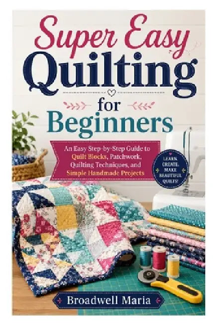 Super Easy Quilting for Beginners: An Easy Step-by-Step Guide to Quilt Blocks, Patchwork, Quilting Techniques, and Simple Handmade Projects by Broadwell Maria