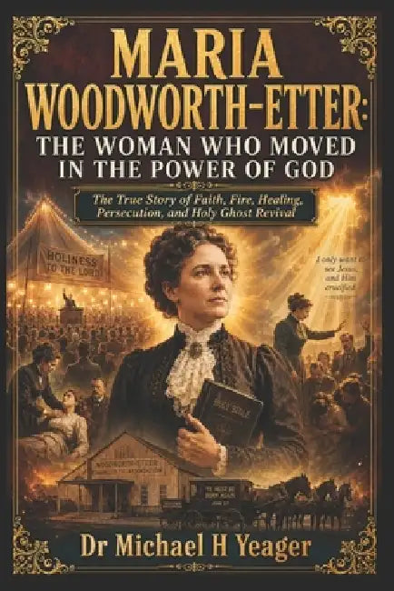 Maria Woodworth-Etter: THE WOMAN WHO MOVED IN THE POWER OF GOD: The True Story of Faith, Fire, Healing, Persecution, and Holy Ghost Revival by Michael H. Yeager