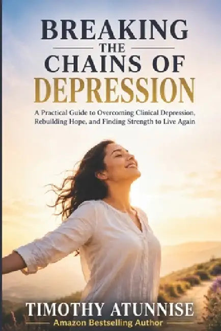Breaking The Chains Of Depression: A Practical Guide To Overcoming Clinical Depression, Rebuilding Hope, and Finding Strength To Live Again by Timothy Atunnise