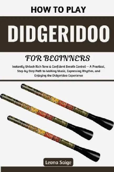 How To Play Didgeridoo For Beginners: Instantly Unlock Rich Tone & Confident Breath Control - A Practical, Step-by-Step Path to Making Music, Expressi by Leona Saige