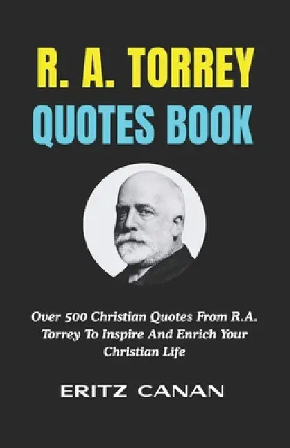 R. A. Torrey Quotes Book: Over 500 Christian Quotes From R.A. Torrey To Inspire And Enrich Your Christian Life by Eritz Canan