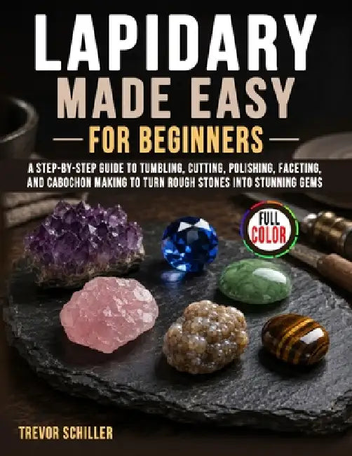 Lapidary Made Easy for Beginners: A Step-by-Step Guide to Tumbling, Cutting, Polishing, Faceting, and Cabochon Making to Turn Rough Stones into Stunni by Trevor Schiller