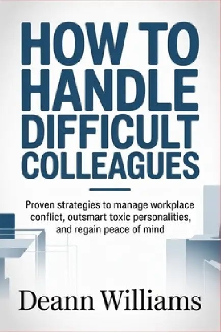 How to Handle Difficult Colleagues: Proven Strategies to Manage Workplace Conflict, Outsmart Toxic Personalities, and Regain Peace of Mind by Deann Williams