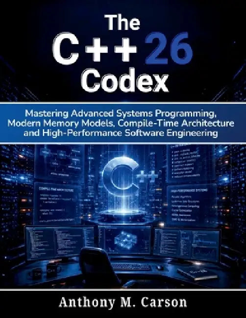 The C++26 Codex: Mastering Advanced Systems Programming, Modern Memory Models, Compile-Time Architecture, and High-Performance Software Engineering by Anthony M. Carson